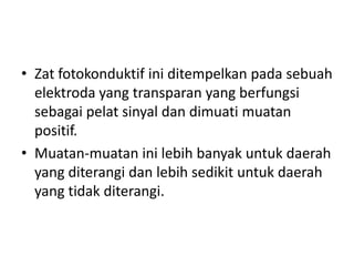 • Zat fotokonduktif ini ditempelkan pada sebuah
elektroda yang transparan yang berfungsi
sebagai pelat sinyal dan dimuati muatan
positif.
• Muatan-muatan ini lebih banyak untuk daerah
yang diterangi dan lebih sedikit untuk daerah
yang tidak diterangi.

 