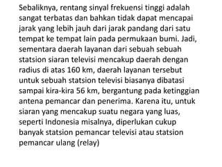 Sebaliknya, rentang sinyal frekuensi tinggi adalah
sangat terbatas dan bahkan tidak dapat mencapai
jarak yang lebih jauh dari jarak pandang dari satu
tempat ke tempat lain pada permukaan bumi. Jadi,
sementara daerah layanan dari sebuah sebuah
statsion siaran televisi mencakup daerah dengan
radius di atas 160 km, daerah layanan tersebut
untuk sebuah statsion televisi biasanya dibatasi
sampai kira-kira 56 km, bergantung pada ketinggian
antena pemancar dan penerima. Karena itu, untuk
siaran yang mencakup suatu negara yang luas,
seperti Indonesia misalnya, diperlukan cukup
banyak statsion pemancar televisi atau statsion
pemancar ulang (relay)

 