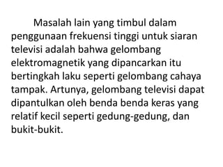 Masalah lain yang timbul dalam
penggunaan frekuensi tinggi untuk siaran
televisi adalah bahwa gelombang
elektromagnetik yang dipancarkan itu
bertingkah laku seperti gelombang cahaya
tampak. Artunya, gelombang televisi dapat
dipantulkan oleh benda benda keras yang
relatif kecil seperti gedung-gedung, dan
bukit-bukit.

 