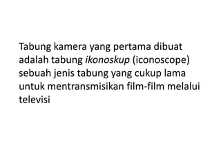Tabung kamera yang pertama dibuat
adalah tabung ikonoskup (iconoscope)
sebuah jenis tabung yang cukup lama
untuk mentransmisikan film-film melalui
televisi

 