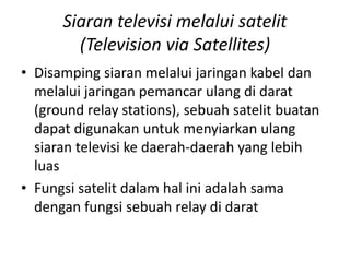 Siaran televisi melalui satelit
(Television via Satellites)
• Disamping siaran melalui jaringan kabel dan
melalui jaringan pemancar ulang di darat
(ground relay stations), sebuah satelit buatan
dapat digunakan untuk menyiarkan ulang
siaran televisi ke daerah-daerah yang lebih
luas
• Fungsi satelit dalam hal ini adalah sama
dengan fungsi sebuah relay di darat

 