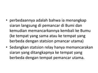 • perbedaannya adalah bahwa ia menangkap
siaran langsung di pemancar di Bumi dan
kemudian memancarkannya kembali ke Bumu
(ke tempat yang sama atau ke tempat yang
berbeda dengan statsion pmancar utama)
• Sedangkan statsion relay hanya memancarakan
siaran yang ditangkapnya ke tempat yang
berbeda dengan tempat pemancar utama.

 