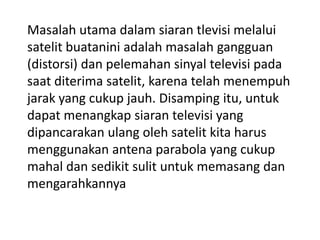 Masalah utama dalam siaran tlevisi melalui
satelit buatanini adalah masalah gangguan
(distorsi) dan pelemahan sinyal televisi pada
saat diterima satelit, karena telah menempuh
jarak yang cukup jauh. Disamping itu, untuk
dapat menangkap siaran televisi yang
dipancarakan ulang oleh satelit kita harus
menggunakan antena parabola yang cukup
mahal dan sedikit sulit untuk memasang dan
mengarahkannya

 