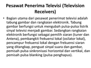 Pesawat Penerima Televisi (Television
Receivers)
• Bagian utama dari pesawat penerimat televisi adalah
tabung gambar dan rangkaian elektronik. Tabung
gambar berfungsi untuk mengubah pulsa-pulsa listrik
sinyal televisi menjadi gambar. Sedangkan rangkaian
elektronik berfungsi sebagai pemilih siaran (tuner dan
Antena), pembangkit frekuensi lokal (osilator lokal),
pencampur frekuensi lokal dengan frekuensi siaran
yang ditangkap, penguat sinyal suara dan gambar,
pemisah pulsa sinkronisasi horizontal dan vertikal, dan
pemisah pulsa blanking (pulsa penghapus).

 