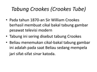 Tabung Crookes (Crookes Tube)
• Pada tahun 1870-an Sir William Crookes
berhasil membuat cikal bakal tabung gambar
pesawat televisi modern
• Tabung ini sering disebut tabung Crookes
• Beliau menemukan cikal-bakal tabung gambar
ini adalah pada saat Beliau sedang mempela
jari sifat-sifat sinar katoda.

 