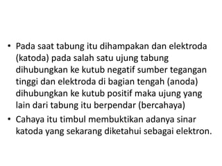 • Pada saat tabung itu dihampakan dan elektroda
(katoda) pada salah satu ujung tabung
dihubungkan ke kutub negatif sumber tegangan
tinggi dan elektroda di bagian tengah (anoda)
dihubungkan ke kutub positif maka ujung yang
lain dari tabung itu berpendar (bercahaya)
• Cahaya itu timbul membuktikan adanya sinar
katoda yang sekarang diketahui sebagai elektron.

 