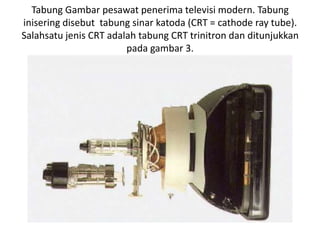 Tabung Gambar pesawat penerima televisi modern. Tabung
inisering disebut tabung sinar katoda (CRT = cathode ray tube).
Salahsatu jenis CRT adalah tabung CRT trinitron dan ditunjukkan
pada gambar 3.

 