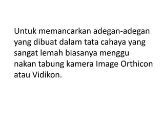 Untuk memancarkan adegan-adegan
yang dibuat dalam tata cahaya yang
sangat lemah biasanya menggu
nakan tabung kamera Image Orthicon
atau Vidikon.

 
