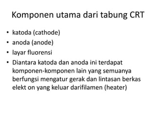 Komponen utama dari tabung CRT
•
•
•
•

katoda (cathode)
anoda (anode)
layar fluorensi
Diantara katoda dan anoda ini terdapat
komponen-komponen lain yang semuanya
berfungsi mengatur gerak dan lintasan berkas
elekt on yang keluar darifilamen (heater)

 