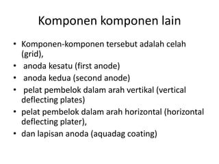 Komponen komponen lain
• Komponen-komponen tersebut adalah celah
(grid),
• anoda kesatu (first anode)
• anoda kedua (second anode)
• pelat pembelok dalam arah vertikal (vertical
deflecting plates)
• pelat pembelok dalam arah horizontal (horizontal
deflecting plater),
• dan lapisan anoda (aquadag coating)

 
