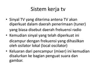 Sistem kerja tv
• Sinyal TV yang diterima antena TV akan
diperkuat dalam daerah penerimaan (tuner)
yang biasa disebut daerah frekuensi radio
• Kemudian sinyal yang telah diperkuat ini
dicampur dengan frekuensi yang dihasilkan
oleh osilator lokal (local oscilator)
• Keluaran dari pencampur (mixer) ini kemudian
disalurkan ke bagian penguat suara dan
gambar.

 