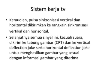 Sistem kerja tv
• Kemudian, pulsa sinkronisasi vertical dan
horizontal dikirimkan ke rangkain sinkronisasi
vertikal dan horizontal.
• Selanjutnya semua sinyal ini, kecuali suara,
dikirim ke tabung gambar (CRT) dan ke vertical
deflection joke serta horizontal deflection joke
untuk menghasilkan gambar yang sesuai
dengan informasi gambar yang diterima.

 
