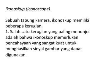 Ikonoskup (Iconoscope)
Sebuah tabung kamera, ikonoskup memiliki
beberapa kerugian.
1. Salah satu kerugian yang paling menonjol
adalah bahwa ikonoskup memerlukan
pencahayaan yang sangat kuat untuk
menghasilkan sinyal gambar yang dapat
digunakan.

 