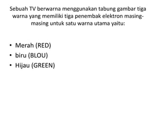 Sebuah TV berwarna menggunakan tabung gambar tiga
warna yang memiliki tiga penembak elektron masingmasing untuk satu warna utama yaitu:

• Merah (RED)
• biru (BLOU)
• Hijau (GREEN)

 