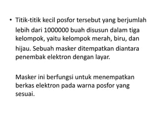 • Titik-titik kecil posfor tersebut yang berjumlah
lebih dari 1000000 buah disusun dalam tiga
kelompok, yaitu kelompok merah, biru, dan
hijau. Sebuah masker ditempatkan diantara
penembak elektron dengan layar.
Masker ini berfungsi untuk menempatkan
berkas elektron pada warna posfor yang
sesuai.

 