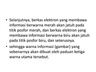 • Selanjutnya, berkas elektron yang membawa
informasi berwarna merah akan jatuh pada
titik posfor merah, dan berkas elektron yang
membawa informasi berwarna biru akan jatuh
pada titik posfor biru, dan seterusnya.
• sehingga warna informasi (gambar) yang
sebenarnya akan dibuat oleh paduan ketiga
warna utama tersebut.

 