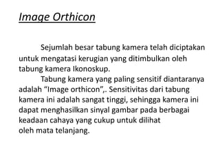 Image Orthicon
Sejumlah besar tabung kamera telah diciptakan
untuk mengatasi kerugian yang ditimbulkan oleh
tabung kamera Ikonoskup.
Tabung kamera yang paling sensitif diantaranya
adalah “Image orthicon”,. Sensitivitas dari tabung
kamera ini adalah sangat tinggi, sehingga kamera ini
dapat menghasilkan sinyal gambar pada berbagai
keadaan cahaya yang cukup untuk dilihat
oleh mata telanjang.

 