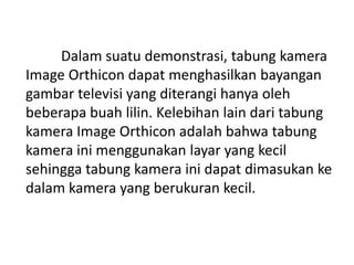 Dalam suatu demonstrasi, tabung kamera
Image Orthicon dapat menghasilkan bayangan
gambar televisi yang diterangi hanya oleh
beberapa buah lilin. Kelebihan lain dari tabung
kamera Image Orthicon adalah bahwa tabung
kamera ini menggunakan layar yang kecil
sehingga tabung kamera ini dapat dimasukan ke
dalam kamera yang berukuran kecil.

 