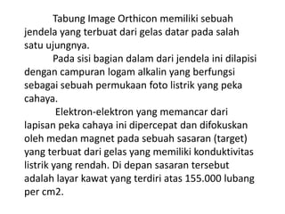 Tabung Image Orthicon memiliki sebuah
jendela yang terbuat dari gelas datar pada salah
satu ujungnya.
Pada sisi bagian dalam dari jendela ini dilapisi
dengan campuran logam alkalin yang berfungsi
sebagai sebuah permukaan foto listrik yang peka
cahaya.
Elektron-elektron yang memancar dari
lapisan peka cahaya ini dipercepat dan difokuskan
oleh medan magnet pada sebuah sasaran (target)
yang terbuat dari gelas yang memiliki konduktivitas
listrik yang rendah. Di depan sasaran tersebut
adalah layar kawat yang terdiri atas 155.000 lubang
per cm2.

 