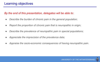 Learning objectives
By the end of this presentation, delegates will be able to:
● Describe the burden of chronic pain in the general population;
● Report the proportion of chronic pain that is neuropathic in origin;
● Describe the prevalence of neuropathic pain in special populations;
● Appraise the socio-economic consequences of having neuropathic pain.
 
