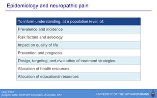Epidemiology and neuropathic pain
To inform understanding, at a population level, of:
Prevalence and incidence
Risk factors and aetiology
Impact on quality of life and prognosis
Prevention
Design, targeting, and evaluation of treatment strategies
Allocation of health resources
Allocation of educational resources
Predictions on the future
Adapted from: Smith and Torrance, 2012
 