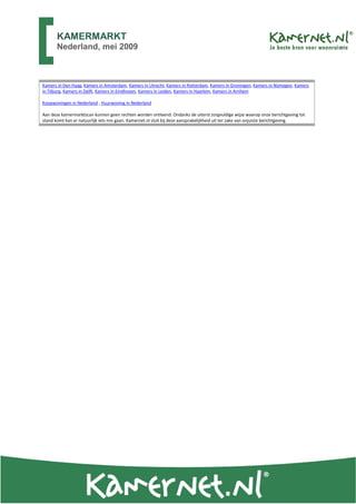 KAMERMARKT
       Nederland, mei 2009



Kamers in Den Haag, Kamers in Amsterdam, Kamers in Utrecht, Kamers in Rotterdam, Kamers in Groningen, Kamers in Nijmegen, Kamers
in Tilburg, Kamers in Delft, Kamers in Eindhoven, Kamers in Leiden, Kamers in Haarlem, Kamers in Arnhem

Koopwoningen in Nederland , Huurwoning in Nederland

Aan deze kamermarktscan kunnen geen rechten worden ontleend. Ondanks de uiterst zorgvuldige wijze waarop onze berichtgeving tot
stand komt kan er natuurlijk iets mis gaan. Kamernet.nl sluit bij deze aansprakelijkheid uit ter zake van onjuiste berichtgeving.
 