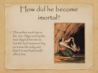 How did he become
imortal?
His mother took him to
the river Styx and by the
heel dipped him into it,
but the heel remained dry
so it was the only part
that if it was hurt would
affect him.
 