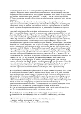 7
ondernemingen als intern in de beloningsverhoudingen binnen de onderneming. Een
dergelijke ingrijpende inbreuk op het interne functioneren van een onderneming is niet per
definitie uitgesloten, maar vergt een zwaarwegende motivering, onder andere in het licht van
het Handvest van de grondrechten van de EU11 en artikel 1 van het eerste protocol bij het
EVRM (op grond waarvan ook rechtspersonen recht hebben op het ongestoord genot van hun
eigendom).
De doorkruising van de autonomie van de onderneming en de regulering van het
eigendomsrecht kan worden gerechtvaardigd indien sprake is van legitieme doelstellingen in
het algemeen belang en er tevens een behoorlijk evenwicht is getroffen tussen de vereisten
van het algemeen belang en de bescherming van de fundamentele rechten van de eigenaar.
Uit de toelichting kan worden afgeleid dat het instemmingsvereiste met name dient om
risico’s voor de Nederlandse economie en samenleving te mitigeren en de stabiliteit van het
financiële stelsel te herstellen.12 Zoals hiervoor in punt 2 uiteengezet is, zijn na de financiële
crisis reeds verschillende regels gesteld en maatregelen getroffen die eenzelfde oogmerk
hebben. Op zichzelf is het denkbaar om aan deze bestaande regels verdergaande (algemene)
beloningsvoorschriften voor vaste beloningen toe te voegen. Dergelijke regels, waarin
nationaal strengere voorschriften worden gekozen dan die elders in de Europese Unie gelden,
zijn eerder ook gesteld ten aanzien van variabele beloningen. Gelet op de uitleg die aan de te
hanteren normen voor het instemmingsvereiste moet worden gegeven, zoals hiervoor onder a
uiteengezet, merkt de Afdeling op dat dergelijke verdergaande regels niet worden gesteld bij
het voorgestelde instemmingsvereiste. Uit het voorstel en de toelichting blijkt immers dat bij
het instemmingsvereiste getoetst wordt aan de reeds bestaande regels. Op de naleving van de
bestaande beloningsvoorschriften wordt al toezicht gehouden door de ECB en DNB. Uit de
toelichting blijkt niet waarom het al bestaande toezicht door de bevoegde toezichthouders niet
afdoende zou zijn. Het voorstel maakt dan ook niet duidelijk waarom de voorgestelde
toevoeging van de beoordeling door de Minister van Financiën nodig wordt geacht en
waarom, gelet op het ingrijpende karakter van de inbreuk, sprake zou zijn van een behoorlijk
evenwicht tussen de maatregel en het beoogde doel. Nu de toelichting daarop niet ingaat, is
onvoldoende gemotiveerd waarom het voorgestelde interventiemechanisme, naast de
bestaande regels en toezichtsmechanismen, noodzakelijk is in het algemeen belang.
Het voorstel maakt ook niet duidelijk waarom in de hoogte van vaste beloningen risico’s voor
de stabiliteit van het financiële stelsel besloten liggen. Tot nog toe is bij de reeds getroffen
maatregelen met name aandacht geweest voor de variabele beloningen gelet op de perverse
effecten die deze beloningen met zich konden brengen. Een nadere rechtvaardiging waarom
ingrijpen in de vaste beloningen noodzakelijk wordt geacht is dan ook van belang, mede in
het licht van de bestaande regels ten aanzien van vaste beloningen.13 De vaste beloning dient
immers nu reeds een weerspiegeling te zijn van de relevante werkervaring en
organisatorische verantwoordelijkheid. Dit in tegenstelling tot variabele beloningen, die een
duurzaam en voor risico’s gecorrigeerd rendement dienen te weerspiegelen.
Gelet op het vorenstaande concludeert de Afdeling dat in het voorstel een rechtvaardiging
voor het voorgestelde instemmingsvereiste vooralsnog ontbreekt.
De initiatiefnemers erkennen dat het wetsvoorstel ingrijpt in de autonomie van de
systeembanken. De initiatiefnemers zullen in de memorie van toelichting een nadere
11 Zie artikel 16 (vrijheid van ondernemerschap) en artikel 17 (recht op eigendom).
12 Toelichting, algemeen, hoofdlijnen van het voorstel.
13 Artikel 92, tweede lid, onderdeel g, onder i, van Richtlijn 2013/36/EU.
 
