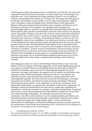 8
toelichting geven op het instemmingsvereiste van de Minister van Financiën. Ten eerste moet
vastgesteld worden dat nationaal en Europees er al talloze regels zijn voor beloningen in de
financiële sector. Voor systeemrelevante banken geldt dat er sprake is van een impliciete
collectieve garantstelling. Deze banken zijn ‘too big to fail’. Die mogen niet failliet gaan als
het fout gaat. Het handelen van deze banken is om die reden strak gereguleerd, omdat de
risico’s die gelopen worden uiteindelijk op het collectief kunnen worden afgewenteld.
Daarom worden eisen gesteld aan bijvoorbeeld het eigen vermogen van banken en aan de
beloningen van bankiers. Deze ingrepen in het eigendomsrecht van banken zijn
gerechtvaardigd omdat het verlies dat zij mogelijk lijden niet beperkt blijft tot de bank zelf.
Steeds opnieuw zullen nationale en internationale autoriteiten in het toezicht en de regulering
zich de vraag stellen of banken veilig zijn in die zin dat zij verliezen niet kunnen afwentelen
op het collectief, dan wel dat de risico’s van beleid van banken beperkt kunnen worden om
afwenteling van verliezen te voorkomen. Systeemrelevante banken vervullen een rol in het
maatschappelijk verkeer die onvergelijkbaar is met andere grote bedrijven en om die reden
moet het eigendomsrecht anders gewogen worden, namelijk tegenover het risico dat verliezen
gecollectiviseerd worden. Het beloningsbeleid speelt daarbij een rol in de prikkels die het
heeft voor bankiers om te grote risico’s te nemen en in het mogelijke verlies aan vertrouwen
van burgers in de banken. Tenslotte wijzen de initiatiefnemers erop dat ten aanzien van het
eigendomsrecht het zo is dat op het moment dat een beloningsvoorstel aan de Minister van
Financiën wordt voorgelegd er nog geen sprake is van eigendomsrecht bij diegene die de
beloning zal ontvangen. Pas als de aandeelhoudersvergadering akkoord gaat en de nieuwe
beloning geëffectueerd wordt, ontstaat er eigendomsrecht bij diegene die de beloning
ontvangt.
Zoals aangegeven staat nu al in de wet dat beloningen beheerst dienen te zijn. In de Code
Banken is zelfs een scherpere formulering opgenomen, die het maatschappelijk draagvlak als
overweging voorschrijft. Daarmee wordt duidelijk dat het niet alleen gaat om financiële
stabiliteit van de banken, maar in feite via het maatschappelijk draagvlak ook om het
vertrouwen van burgers in de banken. Dit argument zal in de memorie van toelichting verder
uitgewerkt worden. Daarbij zal benadrukt worden dat juist de rol van de Minister van
Financiën ziet op de vraag of bij beloningsvoorstellen er rekening is gehouden met het
maatschappelijk draagvlak. Het wetsvoorstel laat onverlet dat bij beloningen er ook andere
argumenten een rol spelen, zoals interne en externe beloningsverhoudingen. Beloningen
moeten passend zijn ten aanzien van de complexiteit van de functie. Ten aanzien van de
internationale arbeidsmarkt, een argument dat vaak gebruikt wordt bij forse verhogingen van
beloningen, tekenen de initiatiefnemers ten eerste aan dat voortdurende vergelijking een
mechanisme in zich houdt van haasje-over-springen, wat betekent dat beloningen voortdurend
fors toenemen, zonder dat dit beargumenteerd wordt middels de complexiteit van de functie
of de interne beloningsverhoudingen – de verhouding tussen de top en de overige
medewerkers. Dat effect wordt versterkt als voor de vergelijking andere grote bedrijven als
benchmark gebruikt worden dan alleen financiële ondernemingen. Daarnaast en bovendien
zijn er weinig aanwijzingen dat er daadwerkelijk sprake is van een internationale
arbeidsmarkt voor topmanagers van financiële instellingen die op basis van prijs concurreren.
De initiatiefnemers wijzen hierbij op het proefschrift van E. Lokin (2018), De bezoldiging van
bestuurders van beursgenoteerde vennootschappen.
c. Verhouding tussen Minister en ECB
Een van de maatregelen die na de crisis van 2008 is getroffen is de introductie van Europees
prudentieel toezicht door de ECB op systeemrelevante banken. In dit verband geeft artikel 4,
 