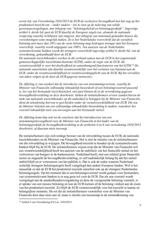 9
eerste lid, van Verordening 1024/2013 de ECB de exclusieve bevoegdheid met het oog op het
prudentieel toezicht om – onder andere – toe te zien op de naleving van solide
governanceregelingen, met inbegrip van “beloningsbeleid en beloningspraktijk”. Ingevolge
artikel 4, derde lid, past de ECB daarbij de Europese regels toe, alsmede de nationale
wetgeving waarbij richtlijnen zijn omgezet, met inbegrip van nationaal gemaakte keuzes die
verordeningen soms mogelijk maken. Zo is het Nederlandse voorschrift dat de variabele
beloning niet meer dan 20% van de vaste beloning mag bedragen strenger dan het Europese
voorschrift, waarbij wordt uitgegaan van 100%. Ten aanzien van de Nederlandse
systeemrelevante banken wordt dit strengere voorschrift ingevolge artikel 4, derde lid, van de
verordening, gehandhaafd door de ECB.
De nationale toezichthouders werken in dit verband samen met de ECB in het zogenoemde
gemeenschappelijke toezichtsmechanisme (GTM), onder de regie van de ECB, die
verantwoordelijk is voor het doeltreffend en samenhangend functioneren van het GTM.14 De
nationale autoriteiten zijn daarbij verantwoordelijk voor het verlenen van bijstand aan de
ECB, onder de verantwoordelijkheid en verantwoordingsplicht van de ECB. Bij het vervullen
van taken volgen zij de door de ECB gegeven instructies.
De Afdeling is van oordeel dat de introductie van een instemmingsvereiste, waarbij de
Minister van Financiën zelfstandig inhoudelijk beoordeelt of een beloningsvoorstel passend
is, los van het bestaande toezichtsstelsel, niet past binnen de in de verordening gegeven
bevoegdheidsverdeling en deze doorkruist. Indien de initiatiefnemers ervoor zouden kiezen de
taak van nationale toezichthouder op dit onderdeel te beleggen bij de Minister van Financiën,
dient de uitoefening hiervan te geschieden onder de verantwoordelijkheid van ECB. Dit zou
de Minister beletten om een zelfstandige inhoudelijke beoordeling te maken, waardoor het
voorstel inhoudelijk niets zou toevoegen aan het bestaande stelsel.
De Afdeling komt dan ook tot de conclusie dat het introduceren van een
instemmingsbevoegdheid voor de Minister van Financiën in het kader van de
beloningspraktijk de bevoegdheidsverdeling in de artikelen 4 en 6 van verordening 1024/2013
doorkruist, of daaraan niets toevoegt.
De initiatiefnemers zijn zich terdege bewust van de rolverdeling tussen de ECB, de nationale
toezichthouders en de Minister van Financiën. Het is niet de intentie van de initiatiefnemers
om die rolverdeling te wijzigen. De bevoegdheid toezicht te houden op de systeemrelevante
banken blijft bij de ECB. De initiatiefnemers wijzen erop dat de Minister van Financiën wel
een verantwoordelijkheid heeft ten aanzien van de stabiliteit van het financiële stelsel en het
vertrouwen van burgers in de bankensector. Nederland heeft, met een relatief grote financiële
sector en ongeacht de bevoegdheidsverdeling, er zelf nadrukkelijk belang bij dat het stelsel
stabiel blijft en er vertrouwen van het publiek is. Dat is ook de reden waarom Nederland
wettelijk strengere beloningsregels heeft vastgelegd dan andere Europese landen. Wel is het
natuurlijk zo dat de ECB het prudentieel toezicht uitoefent ook op de strengere Nederlandse
beloningsregels. Op het moment dat er een beloningsvoorstel wordt gedaan voor bestuurders
van systeemrelevante banken is er nog geen rol voor de ECB. Pas als een voorstel wordt
voorgelegd aan de aandeelhoudersvergadering en deze de voorgestelde beloning vaststelt, is
er sprake van een nieuwe beloning en kan de ECB toetsen of de beloning voldoet aan de eisen
van het prudentieel toezicht. Zo blijft de ECB verantwoordelijk voor het toezicht in laatste en
belangrijkste instantie. De rol die de initiatiefnemers voorstellen voor de Minister van
Financiën doet daar niets aan af, maar is slechts een tussenstap in de totstandkoming van
14 Artikel 6 van Verordening (EU) nr. 1024/2013.
 