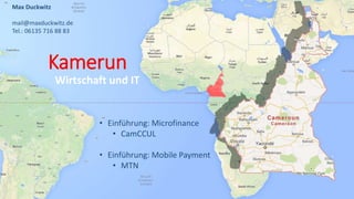 Kamerun
Wirtschaft und IT
Max Duckwitz
mail@maxduckwitz.de
Tel.: 06135 716 88 83
• Einführung: Microfinance
• CamCCUL
• Einführung: Mobile Payment
• MTN
 