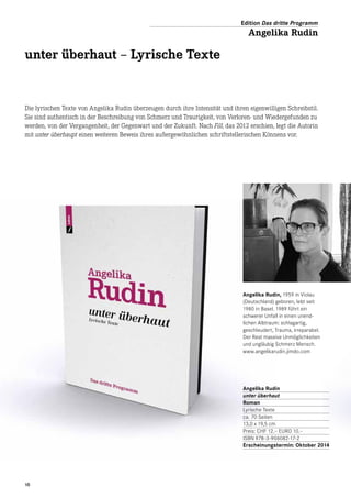 Angelika Rudin, 1959 in Violau
(Deutschland) geboren, lebt seit
1980 in Basel. 1989 führt ein
schwerer Unfall in einen unend-
lichen Albtraum: schlagartig,
geschleudert, Trauma, irreparabel.
Der Rest massive Unmöglichkeiten
und ungläubig Schmerz Mensch.
www.angelikarudin.jimdo.com
Die lyrischen Texte von Angelika Rudin überzeugen durch ihre Intensität und ihren eigenwilligen Schreibstil.
Sie sind authentisch in der Beschreibung von Schmerz und Traurigkeit, von Verloren- und Wiedergefunden zu
werden, von der Vergangenheit, der Gegenwart und der Zukunft. Nach Fill, das 2012 erschien, legt die Autorin
mit unter überhaupt einen weiteren Beweis ihres außergewöhnlichen schriftstellerischen Könnens vor.
unter überhaut – Lyrische Texte
Angelika Rudin
unter überhaut
Roman
Lyrische Texte
ca. 70 Seiten
13,0 x 19,5 cm
Preis: CHF 12.– EURO 10.–
ISBN 978-3-906082-17-2
Erscheinungstermin: Oktober 2014
Edition Das dritte Programm
Angelika Rudin
10
 
