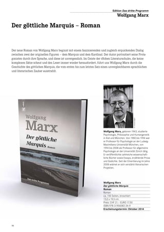 11
Wolfgang Marx, geboren 1943, studierte
Psychologie, Philosophie und Humangenetik
in Kiel und München. Von 1980 bis 1994 war
er Professor für Psychologie an der Ludwig-
Maximilians-Universität München, von
1994 bis 2008 als Professor für allgemeine
­Psychologie an der Universität Zürich tätig.
Er veröffentlichte zahlreiche wissenschaft­
liche Bücher sowie Essays, erzählende Prosa
und Gedichte. Seit der Emeritierung im Jahre
2008 widmet er sich verstärkt literarischen
Projekten.
Der neue Roman von Wolfgang Marx beginnt mit einem faszinierenden und zugleich erquickenden Dialog
zwischen zwei der originellen Figuren – dem Marquis und dem Kardinal. Der Autor portraitiert seine Prota-
gonisten durch ihre Sprache, und diese ist unvergesslich. Im Geiste der »Hohen Literaturschule«, die keine
komplexen Sätze scheut und den Leser immer wieder herausfordert, führt uns Wolfgang Marx durch die
Geschichte des göttlichen Marquis, die vom ersten bis zum letzten Satz einen unvergleichbaren sprachlichen
und literarischen Zauber ausstrahlt.
Der göttliche Marquis – Roman
Wolfgang Marx
Der göttliche Marquis
Roman
Roman
ca. 150 Seiten, broschiert
13,0 x 19,5 cm
Preis: CHF 21.– EURO 17.50
ISBN 978-3-906082-34-9
Erscheinungstermin: Oktober 2014
Edition Das dritte Programm
Wolfgang Marx
©UrsulaJäger
 