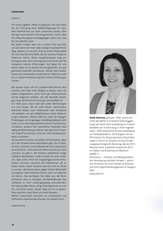 12
Heidi Schmid, geboren 1968, wuchs am
Fuße des Säntis in Ennetbühl (Obertoggen-
burg) auf. Nach ihrer Ausbildung zur Frisörin
arbeitete sie 16 Jahre lang in ihrem eigenen
Salon. 2006 absolvierte sie eine Ausbildung
zur Farbtypberaterin. 2010 begann sie am
IKP (Institut für Körperzentrierte Psychothe-
rapie) in Zürich ihr Studium im Fach Ernäh-
rungspsychologische Beratung, die sie 2015
beenden wird. Zusätzlich erwarb sie 2013
ein Diplom als Erwachsenen Bildnerin
(SWEB 1).
Die Autorin – Initiantin und Mitbegründerin
der Vereinigung Lipödem Schweiz – wohnt
seit 25 Jahren mit ihrer Familie im Rheintal
und führt eigene Beratungspraxis in Sargans
(SG).
www.pebs.ch
Leseprobe:
Vorwort
Ich muss zugeben: Hätte ich gewusst, wie viel Arbeit
bei der Gründung einer Selbsthilfegruppe für Lipö-
dem-Patientinnen auf mich zukommen würde, wäre
die Idee wohl ziemlich schnell gestorben. Nicht, dass
ich völlig ahnungslos herangegangen wäre, nein, das
bin ich wahrlich nicht.
Bei jedem Projekt sehe ich in erster Linie das Ziel,
und erst dann den mehr oder weniger beschwerlichen
Weg, dieses zu erreichen. Erst an letzter Stelle spielt
für mich die Zeit eine Rolle, die ein solches Projekt in
Anspruch nimmt. Diese Vorgehensweise mag an-
strengend sein, doch sie birgt auch viel Gutes und sie
entspricht meinen Erfahrungen: Auf diese Art und
Weise hatte ich es bereits einmal geschafft, ein gut
gehendes Geschäft aufzubauen. Würde mein Körper
heute noch einwandfrei funktionieren, hätte ich wohl
bis zu meiner Pensionierung dort meine Erfüllung ge-
funden.
Mit diesem Buch will ich Lipödem-Betroffenen Mut
machen, den Kopf nicht hängen zu lassen, wenn sie
diese unangenehme, wenn nicht gar niederschmet-
ternde Diagnose erhalten. Ich will ebenfalls aufzei-
gen, dass die Krankheit heute gut behandelbar ist.
Ich hoffe auch, dass nach den vielen Bemühungen
von uns Frauen, die wir unter dieser »verkannten«
Krankheit leiden, sich mittlerweile viele Hausärzte
mit Lipödem und den Möglichkeiten seiner Behand-
lungen befassen. Weiter hoffe ich, dass die hiesigen
Phlebologen und Angiologen (Gefäßspezialisten) sich
nicht nur auf das Diagnostizieren dieser Krankheit be-
schränken, sondern den betroffenen Patienten eine
adäquate Behandlung anbieten oder gar einen invasi-
ven Eingriff vornehmen, ohne sie nach Norddeutsch-
land zu schicken.
Ich persönlich konnte und wollte nicht einsehen, dass
es in der Schweiz keine Spezialisten gibt, die im Stan-
de sind, routiniert und professionell eine Liposuction
durchzuführen. Und siehe da: Meine Suche war nicht
umsonst. Es gibt in der Schweiz tatsächlich einige
Lipödem-Spezialisten. Leider musste ich auch erfah-
ren, dass unter ihnen ein ausgeprägtes Konkurrenz-
denken herrscht, worunter die Patientinnen oft zu
leiden haben. Diese Tatsache spornte mich an, Ärzte
zu suchen, die bereit waren, gegen diesen Missstand
vorzugehen. Kein einfacher Schritt, doch ich habe ihn
nie bereut. Das wichtigste Ziel dabei war, die Kran-
kenkassen dazu zu bewegen, die Behandlungen des
Lipödems in ihren Leistungskatalog aufzunehmen.
Ich hatte großes Glück, einige Gleichgesinnte zu tref-
fen, die bereit waren, diesen Weg mit mir zu gehen.
Ihnen gehören mein Dank und mein Respekt.
Meiner Leserschaft wünsche ich interessante und
hoffentlich inspirierende Stunden mit diesem Buch.
Heidi Schmid
12
 