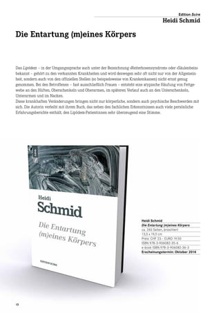 1313
Das Lipödem – in der Umgangssprache auch unter der Bezeichnung »Reiterhosensyndrom« oder »Säulenbein«
bekannt – gehört zu den verkannten Krankheiten und wird deswegen sehr oft nicht nur von der Allgemein-
heit, sondern auch von den offiziellen Stellen (so beispielsweise von Krankenkassen) nicht ernst genug
genommen. Bei den Betroffenen – fast ausschließlich Frauen – entsteht eine atypische Häufung von Fettge-
webe an den Hüften, Oberschenkeln und Oberarmen, im späteren Verlauf auch an den Unterschenkeln,
Unterarmen und im Nacken.
Diese krankhaften Veränderungen bringen nicht nur körperliche, sondern auch psychische Beschwerden mit
sich. Die Autorin verleiht mit ihrem Buch, das neben den fachlichen Erkenntnissen auch viele persönliche
Erfahrungsberichte enthält, den Lipödem-Patientinnen sehr überzeugend eine Stimme.
Heidi Schmid
Die Entartung (m)eines Körpers
ca. 240 Seiten, broschiert
13,0 x 19,5 cm
Preis: CHF 23.– EURO 19.50
ISBN 978-3-906082-35-6
e-book ISBN 978-3-906082-36-3
Erscheinungstermin: Oktober 2014
Edition Scire
Heidi Schmid
Die Entartung (m)eines Körpers
 