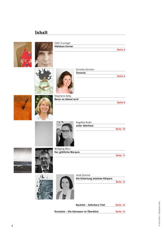 2
Inhalt
Edith Truninger
Hibiskus Corner
Seite 4
Dorothe Züricher
Tamonia
Seite 6
Stephanie Aeby
Bevor es Abend wird
Seite 8
Angelika Rudin
unter überhaut
Seite 10
Wolfgang Marx
Der göttliche Marquis
Seite 11
Heidi Schmid
Die Entartung (m)eines Körpers
Seite 12
Backlist – lieferbare Titel	 Seite 14
Kontakte – Die Adressen im Überblick	 Seite 15
©FotoSeite1:StephanieAeby
 