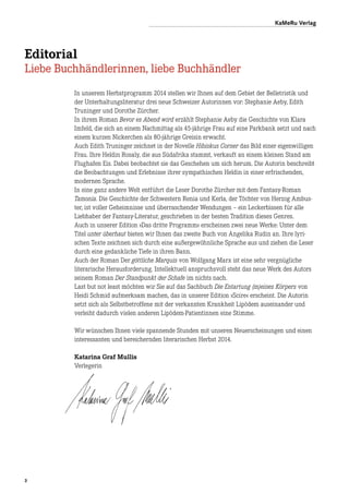 3
Editorial
Liebe Buchhändlerinnen, liebe Buchhändler
KaMeRu Verlag
In unserem Herbstprogramm 2014 stellen wir Ihnen auf dem Gebiet der Belletristik und
der Unterhaltungsliteratur drei neue Schweizer Autorinnen vor: Stephanie Aeby, Edith
Truninger und Dorothe Zürcher.
In ihrem Roman Bevor es Abend wird erzählt Stephanie Aeby die Geschichte von Klara
Imfeld, die sich an einem Nachmittag als 45-jährige Frau auf eine Parkbank setzt und nach
einem kurzen Nickerchen als 80-jährige Greisin erwacht.
Auch Edith Truninger zeichnet in der Novelle Hibiskus Corner das Bild einer eigenwilligen
Frau. Ihre Heldin Rosaly, die aus Südafrika stammt, verkauft an einem kleinen Stand am
Flughafen Eis. Dabei beobachtet sie das Geschehen um sich herum. Die Autorin beschreibt
die Beobachtungen und Erlebnisse ihrer sympathischen Heldin in einer erfrischenden,
modernen Sprache.
In eine ganz andere Welt entführt die Leser Dorothe Zürcher mit dem Fantasy-Roman
Tamonia. Die Geschichte der Schwestern Renia und Kerla, der Töchter von Herzog Ambus-
ter, ist voller Geheimnisse und überraschender Wendungen – ein Leckerbissen für alle
Lieb­haber der Fantasy-Literatur, geschrieben in der besten Tradition dieses Genres.
Auch in unserer Edition »Das dritte Programm« erscheinen zwei neue Werke: Unter dem
Titel unter überhaut bieten wir Ihnen das zweite Buch von Angelika Rudin an. Ihre lyri-
schen Texte zeichnen sich durch eine außergewöhnliche Sprache aus und ziehen die Leser
durch eine gedankliche Tiefe in ihren Bann.
Auch der Roman Der göttliche Marquis von Wolfgang Marx ist eine sehr vergnügliche
literarische Herausforderung. Intellektuell anspruchsvoll steht das neue Werk des Autors
seinem Roman Der Standpunkt der Schafe im nichts nach.
Last but not least möchten wir Sie auf das Sachbuch Die Entartung (m)eines Körpers von
Heidi Schmid aufmerksam machen, das in unserer Edition »Scire« erscheint. Die Autorin
setzt sich als Selbstbetroffene mit der verkannten Krankheit Lipödem auseinander und
verleiht dadurch vielen anderen Lipödem-Patientinnen eine Stimme.
Wir wünschen Ihnen viele spannende Stunden mit unseren Neuerscheinungen und einen
interessanten und bereichernden literarischen Herbst 2014.
Katarina Graf Mullis
Verlegerin
 