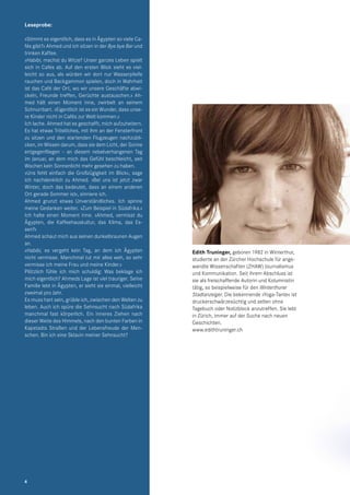 Edith Truninger, geboren 1982 in Winterthur,
studierte an der Zürcher Hochschule für ange-
wandte Wissenschaften (ZHAW) Journalismus
und Kommunikation. Seit ihrem Abschluss ist
sie als freischaffende Autorin und Kolumnistin
tätig, so beispielweise für den Winterthurer
Stadtanzeiger. Die bekennende »Yoga-Tante« ist
druckerschwärzesüchtig und selten ohne
Tagebuch oder Notizblock anzutreffen. Sie lebt
in Zürich, immer auf der Suche nach neuen
Geschichten.
www.edithtruninger.ch
Leseprobe:
»Stimmt es eigentlich, dass es in Ägypten so viele Ca-
fés gibt?« Ahmed und ich sitzen in der Bye bye Bar und
trinken Kaffee.
»Habibi, machst du Witze? Unser ganzes Leben spielt
sich in Cafés ab. Auf den ersten Blick sieht es viel-
leicht so aus, als würden wir dort nur Wasserpfeife
rauchen und Backgammon spielen, doch in Wahrheit
ist das Café der Ort, wo wir unsere Geschäfte abwi-
ckeln, Freunde treffen, Gerüchte austauschen.« Ah-
med hält einen Moment inne, zwirbelt an seinem
Schnurrbart. »Eigentlich ist es ein Wunder, dass unse-
re Kinder nicht in Cafés zur Welt kommen.«
Ich lache. Ahmed hat es geschafft, mich aufzuheitern.
Es hat etwas Tröstliches, mit ihm an der Fensterfront
zu sitzen und den startenden Flugzeugen nachzubli-
cken, im Wissen darum, dass sie dem Licht, der Sonne
entgegenfliegen – an diesem nebelverhangenen Tag
im Januar, an dem mich das Gefühl beschleicht, seit
Wochen kein Sonnenlicht mehr gesehen zu haben.
»Uns fehlt einfach die Großzügigkeit im Blick«, sage
ich nachdenklich zu Ahmed. »Bei uns ist jetzt zwar
Winter, doch das bedeutet, dass an einem anderen
Ort gerade Sommer ist«, sinniere ich.
Ahmed grunzt etwas Unverständliches. Ich spinne
meine Gedanken weiter. »Zum Beispiel in Südafrika.«
Ich halte einen Moment inne. »Ahmed, vermisst du
Ägypten, die Kaffeehauskultur, das Klima, das Es-
sen?«
Ahmed schaut mich aus seinen dunkelbraunen Augen
an.
»Habibi, es vergeht kein Tag, an dem ich Ägypten
nicht vermisse. Manchmal tut mir alles weh, so sehr
vermisse ich meine Frau und meine Kinder.«
Plötzlich fühle ich mich schuldig: Was beklage ich
mich eigentlich? Ahmeds Lage ist viel trauriger. Seine
Familie lebt in Ägypten, er sieht sie einmal, vielleicht
zweimal pro Jahr.
Es muss hart sein, grüble ich, zwischen den Welten zu
leben. Auch ich spüre die Sehnsucht nach Südafrika
manchmal fast körperlich. Ein inneres Ziehen nach
dieser Weite des Himmels, nach den bunten Farben in
Kapstadts Straßen und der Lebensfreude der Men-
schen. Bin ich eine Sklavin meiner Sehnsucht?
4
 