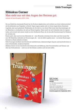 5
Die aus Südafrika stammende Rosaly hat ihr Studium abgebrochen und verdient nun ihren Lebensunterhalt
als Eisverkäuferin am Flughafen in Zürich. Tagein tagaus spielen sich vor ihren Augen kleine Abschieds­
tragödien, aber auch glückliche Wiedersehen ab. Sie liebt es, von ihrem Platz hinter dem Eiscremewagen all
die Menschen zu beobachten, die sich auf Reisen begeben. Dabei macht sie sich Gedanken über ihr eigenes
Leben und erinnert sich immer wieder an ihre Großmutter Rose, die ihr das alte Familienrezept für Hibiskus-
eis verraten hat.
Rosaly spürt, dass auch sie eine »Reisende« ist – eine »Reisende« zwischen ihrer alten und ihrer neuen Hei-
mat. Mit Südafrika verbinden sie Erinnerungen, die – wie sie selbst zugeben muss – »in meiner Hand augen-
blicklich zu Staub zerfallen würden«.
Edith Truninger bevölkert ihre Novelle mit realitätstreuen, liebenswürdigen Figuren und beschreibt diese in
einer erfrischenden, modernen Sprache.
Hibiskus Corner ist eine Geschichte über Sehnsucht und Hoffnung, über Freundschaften und Träume und
über das Verbundensein – nicht nur mit der Heimat, sondern auch mit sich selbst.
Edith Truninger
Hibiskus Corner
Novelle
ca. 130 Seiten, broschiert
13 x 19,5 cm
Preis: CHF 15.50 EURO 13.–
ISBN 978-3-906082-28-8
e-book ISBN 978-3-906082-29-5
Erscheinungstermin: September 2014
Novelle
Edith Truninger
Hibiskus Corner
Man sieht nur mit den Augen des Herzens gut.
Antoine de Saint-Exupéry (1900–1944)
 