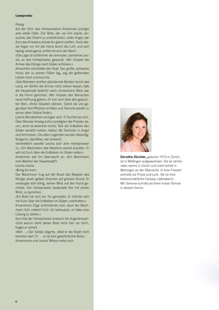 Dorothe Zürcher, geboren 1973 in Zürich,
ist in Mellingen aufgewachsen. Sie ist verhei-
ratet, wohnt in Zürich und unterrichtet in
Wettingen an der Oberstufe. In ihrer Freizeit
schreibt sie Prosa und Lyrik. Sie ist eine
leidenschaftliche Fantasy-Liebhaberin.
Mit Tamonia schrieb sie ihren ersten Roman
in diesem Genre.
Leseprobe:
Prolog
Auf der Stirn des Hohepriesters Amaniman prangte
eine steile Falte. Der Bote, der vor ihm stand, ver-
suchte, das Zittern zu unterdrücken, voller Angst, der
Zorn des Priesters würde ihn gleich treffen. Doch die-
ser fegte nur mit der Hand durch die Luft, und sich
hastig verbeugend, entfernte sich der Mann.
»Die Lage ist schlimmer als vermutet«, bemerkte Leo-
nis, an den Hohepriester gewandt. »Wir müssen die
Armee des Königs nach Süden schicken.«
Amaniman schüttelte den Kopf. Der große, schwarze
Hund, der zu seinen Füßen lag, zog die geifernden
Lefzen hoch und knurrte.
»Seit Monaten streifen plündernde Banden durch das
Land, wir dürfen die Armee nicht ziehen lassen, falls
die Hauptstadt bedroht wird.« Amanimans Blick war
in die Ferne gerichtet. »Wir müssen den Menschen
neue Hoffnung geben.« Er fuhr sich über den gestutz-
ten Bart. »Ihren Glauben stärken. Damit sie uns ge-
genüber ihre Pflichten erfüllen und Tamonia wieder zu
seiner alten Stärke findet.«
Leonis Mundwinkel verzogen sich. Er fluchte bei sich.
Über Monate hinweg schon predigten die Priester da-
von, doch es bewirkte nichts. Seit die Erdbeben den
Süden zerstört hatten, lebten die Tamonier in Angst
und Schrecken. Die alten Legenden wurden lebendig:
Kergaron, das Böse, war erwacht.
Verdrießlich wandte Leonis sich dem Hohepriester
zu. »Ein Wachmann des Westtors wartet draußen. Er
will mit Euch über die Erdbeben im Süden reden.«
Amaniman sah ihn überrascht an. »Ein Wachmann
vom Westtor der Hauptstadt?«
Leonis nickte.
»Bring ihn her!«
Der Wachmann trug auf der Brust das Wappen des
Königs: einen gelben Drachen auf grünem Grund. Er
verbeugte sich eifrig, seinen Blick auf den Hund ge-
richtet. Der Hohepriester bedeutete ihm mit einem
Wink, zu sprechen.
»Ein Bote hat sich am Tor gemeldet. Er möchte sich
mit Euch über die Erdbeben im Süden unterhalten.«
Amanimans Züge verfinsterten sich, doch der Wach-
mann fuhr unbeirrt fort: »Er behauptet, er habe eine
Lösung zu bieten.«
Nun hob der Hohepriester erstaunt die Augenbrauen.
»Und warum steht dieser Bote nicht hier vor mir?«,
fragte er scharf.
»Weil …« Der Soldat zögerte. »Weil er die Stadt nicht
betreten darf. Er … er ist kein gewöhnlicher Bote.«
Amanimans und Leonis‘ Blicke trafen sich.
6
 