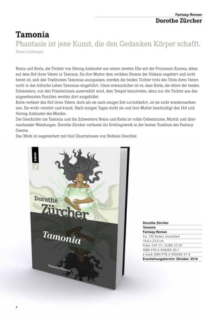 7
Renia und Kerla, die Töchter von Herzog Ambuster aus seiner zweiten Ehe mit der Prinzessin Karena, leben
auf dem Hof ihres Vaters in Tamonia. Da ihre Mutter dem »wilden« Stamm der Hiskaia angehört und nicht
bereit ist, sich den Traditionen Tamonias anzupassen, werden die beiden Töchter trotz des Titels ihres Vaters
nicht in das höfische Leben Tamonias eingeführt. Umso erstaunlicher ist es, dass Kerla, die ältere der beiden
Schwestern, von den Priesterinnen auserwählt wird, dem Tempel beizutreten, denn nur die Töchter aus den
angesehensten Familien werden dort ausgebildet.
Kerla verlässt den Hof ihres Vaters, doch als sie nach einiger Zeit zurückkehrt, ist sie nicht wiederzuerken-
nen. Sie wirkt verstört und krank. Nach einigen Tagen stirbt sie und ihre Mutter beschuldigt den Hof und
Herzog Ambuster des Mordes…
Die Geschichte um Tamonia und die Schwestern Renia und Kerla ist voller Geheimnisse, Mystik und über­
raschender Wendungen. Dorothe Zürcher verfasste ihr Erstlingswerk in der besten Tradition des Fantasy-
Genres.
Das Werk ist angereichert mit fünf Illustrationen von Stefanie Deschler.
Dorothe Zürcher
Tamonia
Fantasy-Roman
Ca. 190 Seiten, broschiert
14,6 x 23,0 cm
Preis: CHF 27.- EURO 22.50
ISBN 978-3-906082-30-1
e-book ISBN 978-3-906082-31-8
Erscheinungstermin: Oktober 2014
Fantasy-Roman
Dorothe Zürcher
Tamonia
Phantasie ist jene Kunst, die den Gedanken Körper schafft.
Hans Lohberger
 