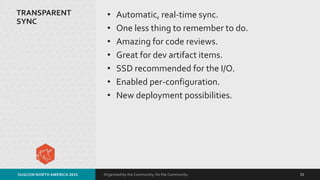 Organized by the Community, for the Community.
TRANSPARENT
SYNC
• Automatic, real-time sync.
• One less thing to remember to do.
• Amazing for code reviews.
• Great for dev artifact items.
• SSD recommended for the I/O.
• Enabled per-configuration.
• New deployment possibilities.
SUGCON NORTH AMERICA 2015 15
 