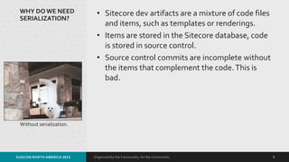 Organized by the Community, for the Community.
WHY DOWE NEED
SERIALIZATION?
• Sitecore dev artifacts are a mixture of code files
and items, such as templates or renderings.
• Items are stored in the Sitecore database, code
is stored in source control.
• Source control commits are incomplete without
the items that complement the code.This is
bad.
Without serialization.
SUGCON NORTH AMERICA 2015 3
 