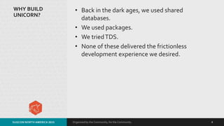 Organized by the Community, for the Community.
WHY BUILD
UNICORN?
• Back in the dark ages, we used shared
databases.
• We used packages.
• We triedTDS.
• None of these delivered the frictionless
development experience we desired.
SUGCON NORTH AMERICA 2015 4
 