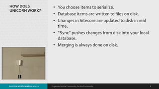 Organized by the Community, for the Community.
HOW DOES
UNICORN WORK?
• You choose items to serialize.
• Database items are written to files on disk.
• Changes in Sitecore are updated to disk in real
time.
• “Sync” pushes changes from disk into your local
database.
• Merging is always done on disk.
SUGCON NORTH AMERICA 2015 5
 