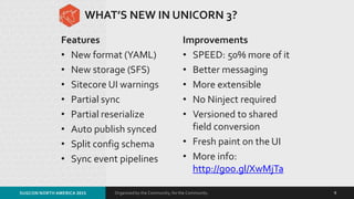 Organized by the Community, for the Community.
WHAT’S NEW IN UNICORN 3?
Features
• New format (YAML)
• New storage (SFS)
• Sitecore UI warnings
• Partial sync
• Partial reserialize
• Auto publish synced
• Split config schema
• Sync event pipelines
Improvements
• SPEED: 50% more of it
• Better messaging
• More extensible
• No Ninject required
• Versioned to shared
field conversion
• Fresh paint on the UI
• More info:
http://goo.gl/XwMjTa
SUGCON NORTH AMERICA 2015 9
 