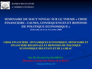 BANQUE DES ETATS DE L’AFRIQUE CENTRALE SEMINAIRE DE HAUT NIVEAU SUR LE THEME « CRISE FINANCIERE : CAUSES, CONSEQUENCES ET REPONSE DE POLITIQUE ECONOMIQUE »(Libreville, du 12 au 14 octobre 2009) CRISE FINANCIERE : DYNAMIQUES ECONOMIQUE, MONETAIRE ET FINANCIERE REGIONALE ET REPONSES DE POLITIQUE ECONOMIQUE DES ETATS ET DE LA BEAC     Par M. Séverin Yves KAMGNA Direction Centrale des Études de la BEAC kamgna@beac.int 