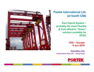Portek International Ltd.
          (at booth C66)

       Kam Hybrid System –
  probably the most Flexible
    & Cost effective “Green”
       solution available for
                       RTGC


                TOC – Europe
                  9 Jun 2010

                   Hamilton Ho
  Portek North Asia Ltd. – Hong Kong
 