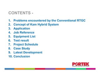 CONTENTS -
1.    Problems encountered by the Conventional RTGC
2.    Concept of Kam Hybrid System
3.    Application
4.    Job Reference
5.    Equipment List
6.    Test result
7.    Project Schedule
8.    Case Study
9.    Latest Development
10.   Conclusion
 
