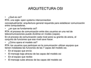 ARQUITECTURA OSI
• ¿Qué es osi?
RTA: una sigla: open systems interconnection
conceptualmente: arquitectura general requerida para establecer comunicación
entre computadoras.
• ¿en que se fundamenta osi?
RTA: el proceso de comunicación entre dos usuarios en una red de
telecomunicaciones puede dividirse en niveles (capas).
En el proceso de comunicación cada nivel pone su granito de arena, el
conjunto de funciones que ese nivel save hacer.
• ¿Cómo opera el modelo osi?
RTA: los usuarios que participan en la comunicación utilizan equipos que
tienen instaladas las funciones de las 7 capas del modelo osi.
• En el equipo que envía:
• El mensaje baja atravez de las capas del modelo osi
• En el equipo que recibe:
• El mensaje sube atravez de las capas del modelo osi

 